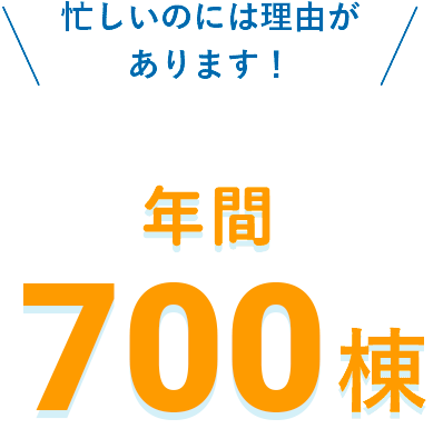 忙しいのは理由があります！ 年間700棟